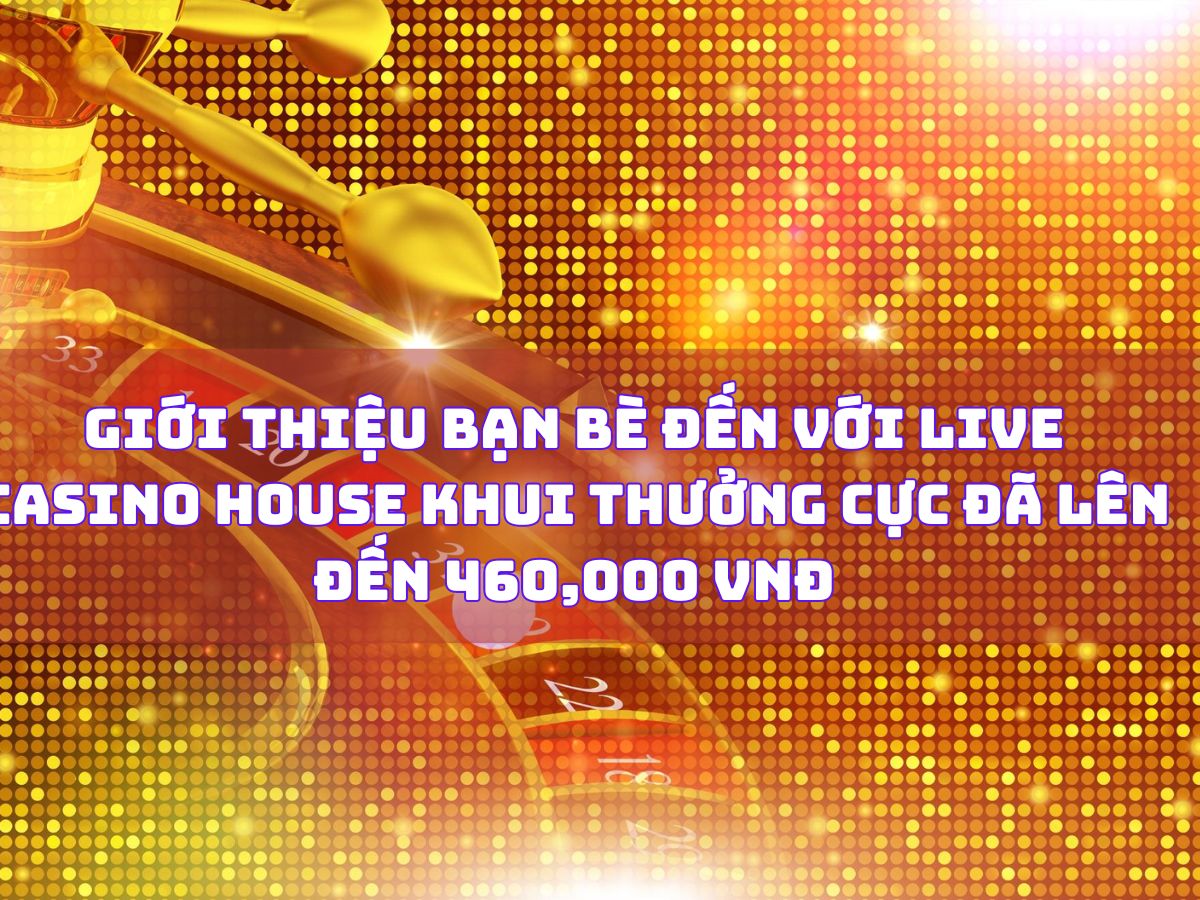 giới thiệu bạn bè đến với live casino house để nhận thưởng hấp dẫn lên đến 460,000 vnđ